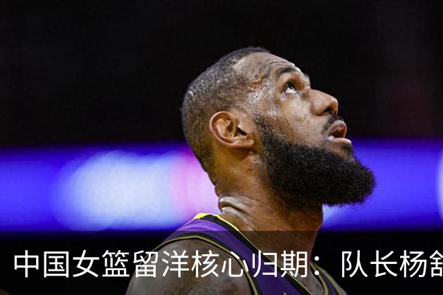 中国女篮留洋核心归期：队长杨舒予月底归队 李月汝韩旭归期未定