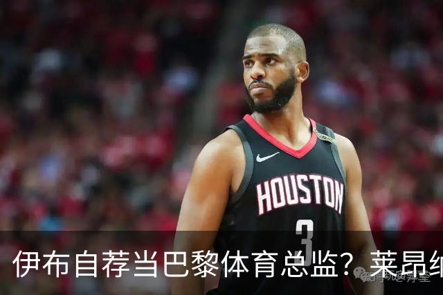 伊布自荐当巴黎体育总监？莱昂纳多：我不想回应